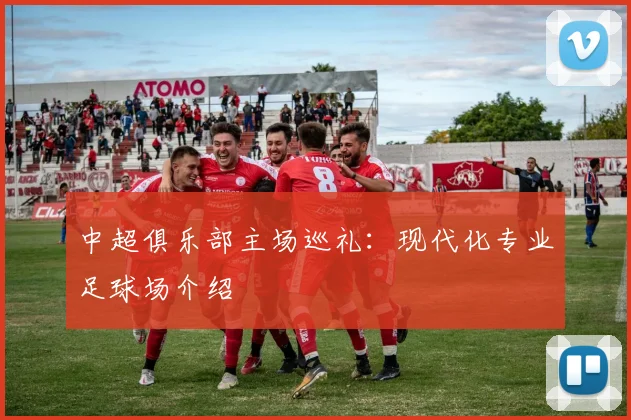 中超俱乐部主场巡礼:现代化专业足球场介绍