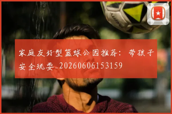 家庭友好型篮球公园推荐:带孩子安全玩耍_20260606153159