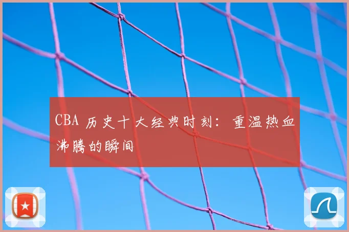 CBA 历史十大经典时刻:重温热血沸腾的瞬间