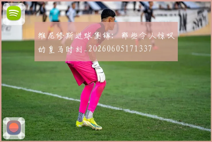 维尼修斯进球集锦:那些令人惊叹的皇马时刻_20260605171337