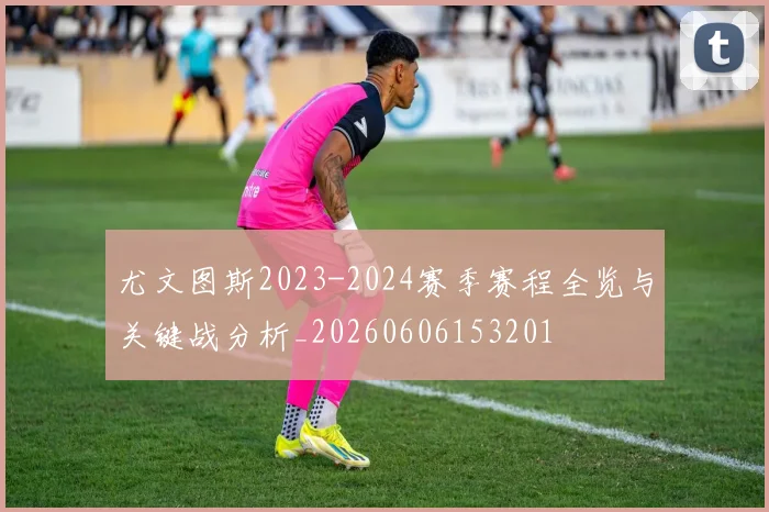 尤文图斯2023-2024赛季赛程全览与关键战分析_20260606153201
