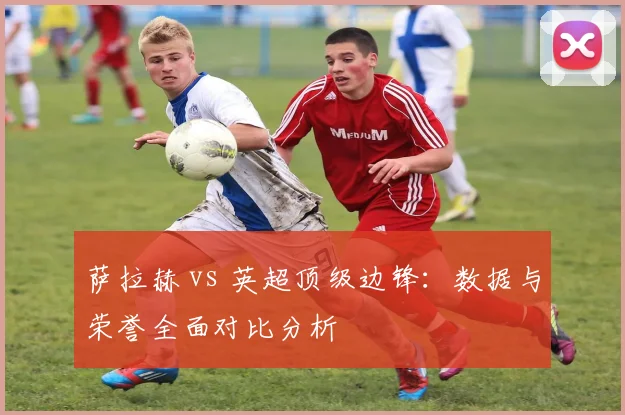 萨拉赫 vs 英超顶级边锋：数据与荣誉全面对比分析
