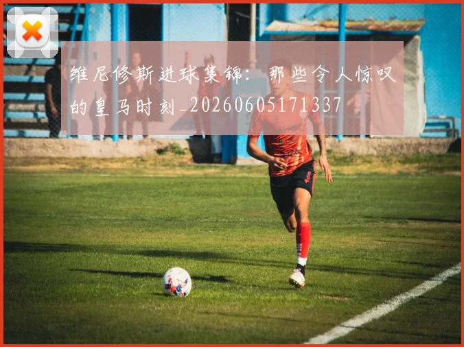 维尼修斯进球集锦：那些令人惊叹的皇马时刻_20260605171337