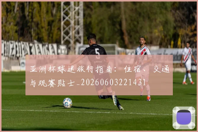 亚洲杯球迷旅行指南:住宿、交通与观赛贴士_20260603221431